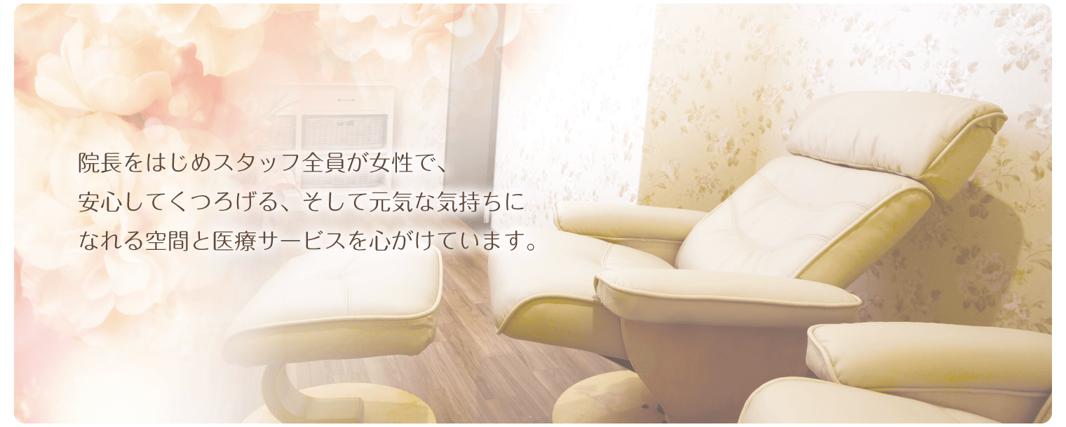 院長をはじめスタッフ全員が女性で、 安心してくつろげる、そして元気な気持ちに なれる空間と医療サービスを心がけています。
